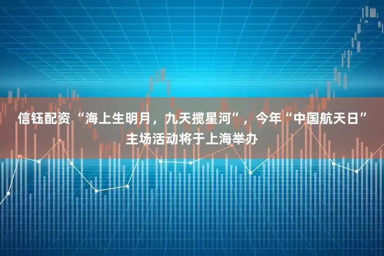 信钰配资 “海上生明月，九天揽星河”，今年“中国航天日”主场活动将于上海举办