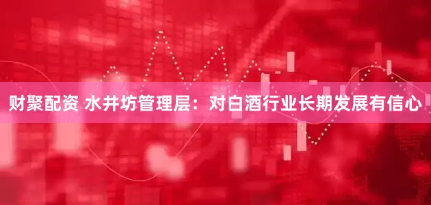 财聚配资 水井坊管理层：对白酒行业长期发展有信心