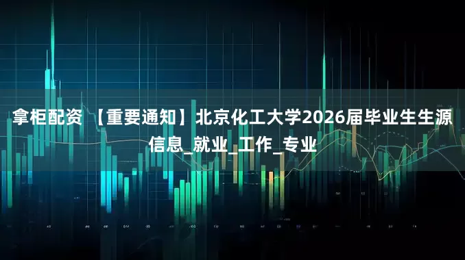 拿柜配资 【重要通知】北京化工大学2026届毕业生生源信息_就业_工作_专业