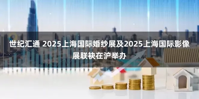世纪汇通 2025上海国际婚纱展及2025上海国际影像展联袂在沪举办