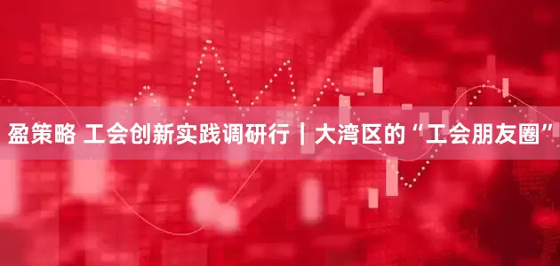 盈策略 工会创新实践调研行｜大湾区的“工会朋友圈”