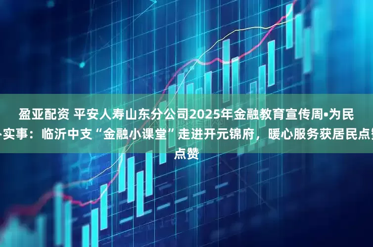 盈亚配资 平安人寿山东分公司2025年金融教育宣传周•为民办实事：临沂中支“金融小课堂”走进开元锦府，暖心服务获居民点赞