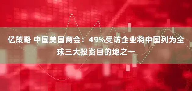亿策略 中国美国商会：49%受访企业将中国列为全球三大投资目的地之一