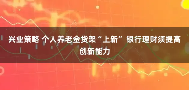 兴业策略 个人养老金货架“上新” 银行理财须提高创新能力