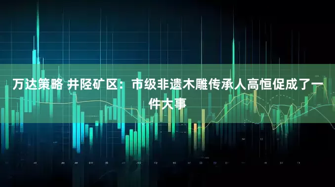 万达策略 井陉矿区：市级非遗木雕传承人高恒促成了一件大事