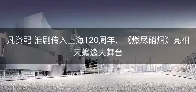 凡资配 淮剧传入上海120周年，《燃尽硝烟》亮相天蟾逸夫舞台